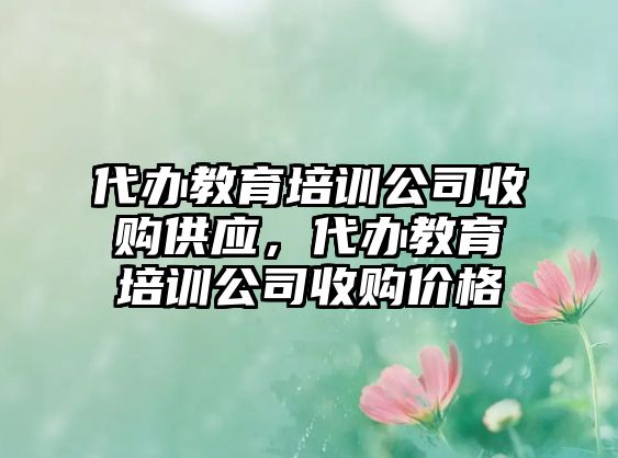 代辦教育培訓(xùn)公司收購供應(yīng)，代辦教育培訓(xùn)公司收購價(jià)格