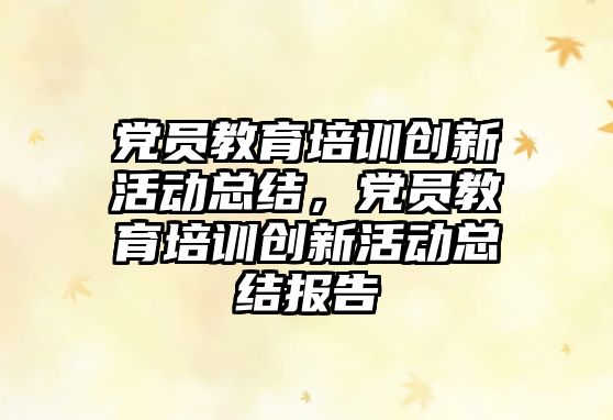 黨員教育培訓(xùn)創(chuàng)新活動(dòng)總結(jié)，黨員教育培訓(xùn)創(chuàng)新活動(dòng)總結(jié)報(bào)告