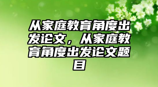 從家庭教育角度出發(fā)論文，從家庭教育角度出發(fā)論文題目