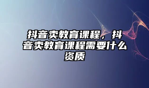 抖音賣教育課程，抖音賣教育課程需要什么資質(zhì)