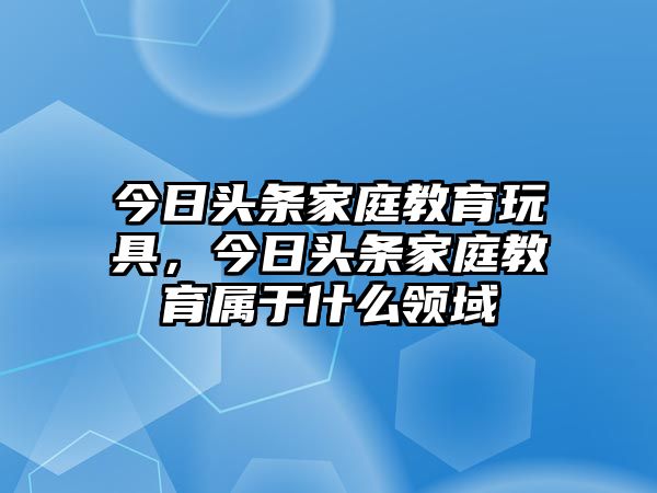 今日頭條家庭教育玩具，今日頭條家庭教育屬于什么領(lǐng)域