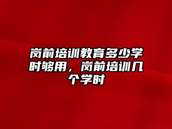 崗前培訓(xùn)教育多少學(xué)時夠用，崗前培訓(xùn)幾個學(xué)時