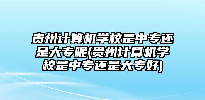 貴州計算機(jī)學(xué)校是中專還是大專呢(貴州計算機(jī)學(xué)校是中專還是大專好)