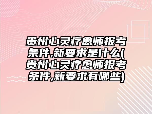 貴州心靈療愈師報考條件,新要求是什么(貴州心靈療愈師報考條件,新要求有哪些)