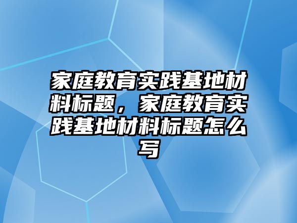 家庭教育實踐基地材料標(biāo)題，家庭教育實踐基地材料標(biāo)題怎么寫