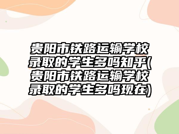 貴陽市鐵路運輸學(xué)校錄取的學(xué)生多嗎知乎(貴陽市鐵路運輸學(xué)校錄取的學(xué)生多嗎現(xiàn)在)