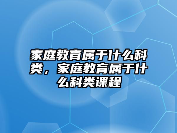 家庭教育屬于什么科類，家庭教育屬于什么科類課程