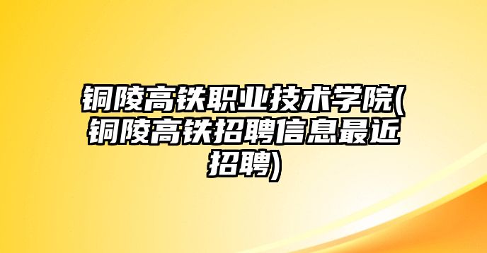 銅陵高鐵職業(yè)技術(shù)學(xué)院(銅陵高鐵招聘信息最近招聘)