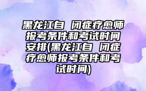 黑龍江自 閉癥療愈師報考條件和考試時間安排(黑龍江自 閉癥療愈師報考條件和考試時間)