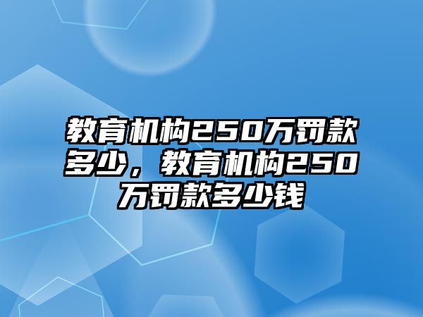 教育機(jī)構(gòu)250萬罰款多少，教育機(jī)構(gòu)250萬罰款多少錢