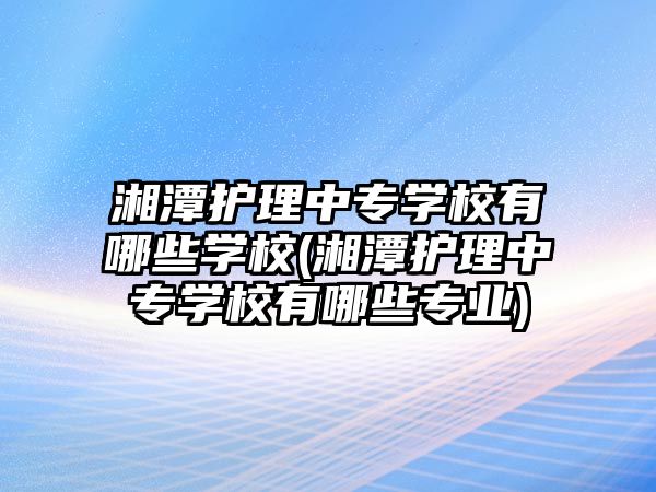 湘潭護(hù)理中專學(xué)校有哪些學(xué)校(湘潭護(hù)理中專學(xué)校有哪些專業(yè))