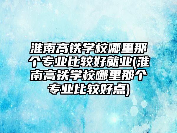 淮南高鐵學(xué)校哪里那個(gè)專業(yè)比較好就業(yè)(淮南高鐵學(xué)校哪里那個(gè)專業(yè)比較好點(diǎn))