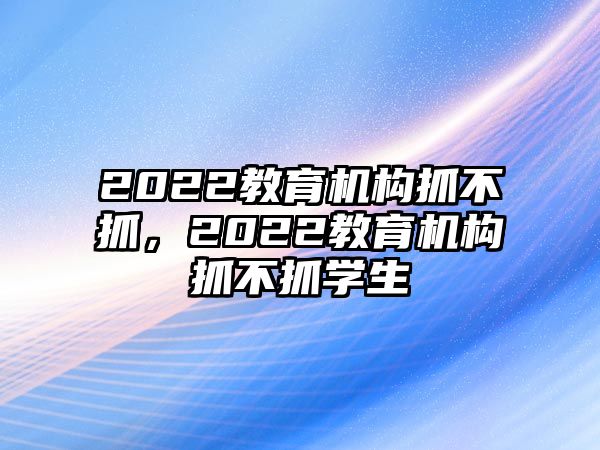 2022教育機(jī)構(gòu)抓不抓，2022教育機(jī)構(gòu)抓不抓學(xué)生