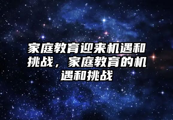 家庭教育迎來機(jī)遇和挑戰(zhàn)，家庭教育的機(jī)遇和挑戰(zhàn)