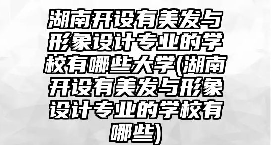 湖南開設有美發(fā)與形象設計專業(yè)的學校有哪些大學(湖南開設有美發(fā)與形象設計專業(yè)的學校有哪些)