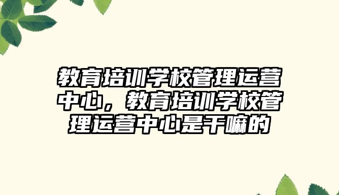 教育培訓學校管理運營中心，教育培訓學校管理運營中心是干嘛的