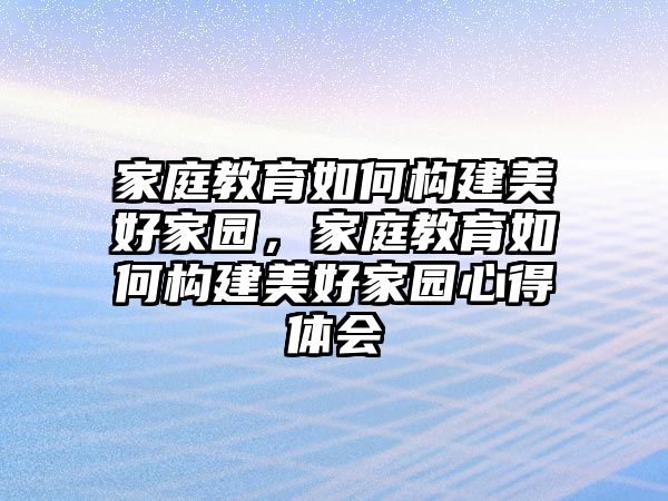 家庭教育如何構(gòu)建美好家園，家庭教育如何構(gòu)建美好家園心得體會(huì)