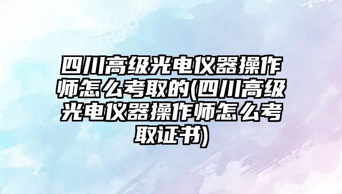 四川高級光電儀器操作師怎么考取的(四川高級光電儀器操作師怎么考取證書)