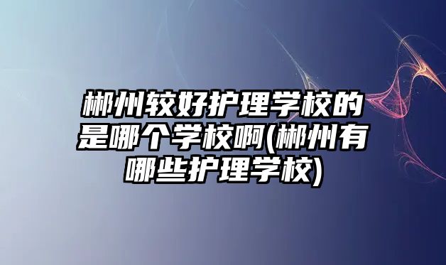 郴州較好護理學校的是哪個學校啊(郴州有哪些護理學校)