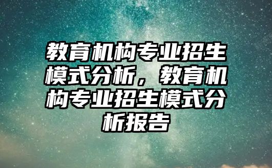 教育機構(gòu)專業(yè)招生模式分析，教育機構(gòu)專業(yè)招生模式分析報告