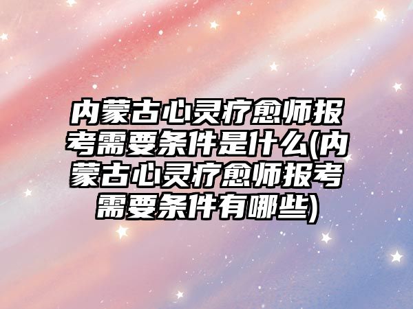 內(nèi)蒙古心靈療愈師報考需要條件是什么(內(nèi)蒙古心靈療愈師報考需要條件有哪些)