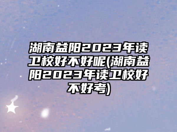 湖南益陽2023年讀衛(wèi)校好不好呢(湖南益陽2023年讀衛(wèi)校好不好考)