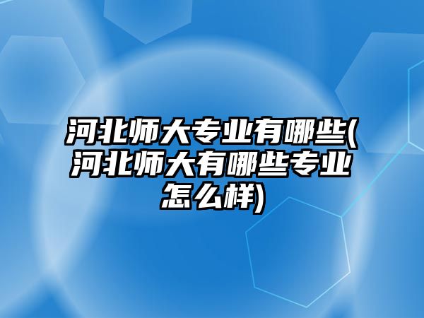 河北師大專業(yè)有哪些(河北師大有哪些專業(yè)怎么樣)