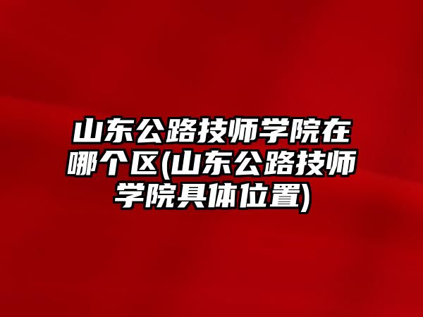 山東公路技師學(xué)院在哪個(gè)區(qū)(山東公路技師學(xué)院具體位置)