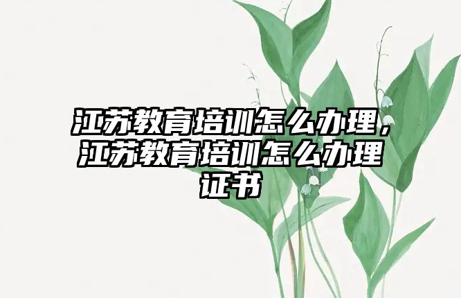 江蘇教育培訓(xùn)怎么辦理，江蘇教育培訓(xùn)怎么辦理證書