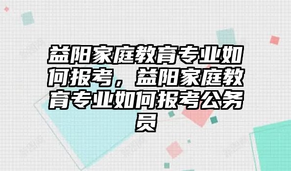 益陽家庭教育專業(yè)如何報考，益陽家庭教育專業(yè)如何報考公務(wù)員