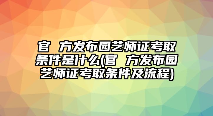 官 方發(fā)布園藝師證考取條件是什么(官 方發(fā)布園藝師證考取條件及流程)