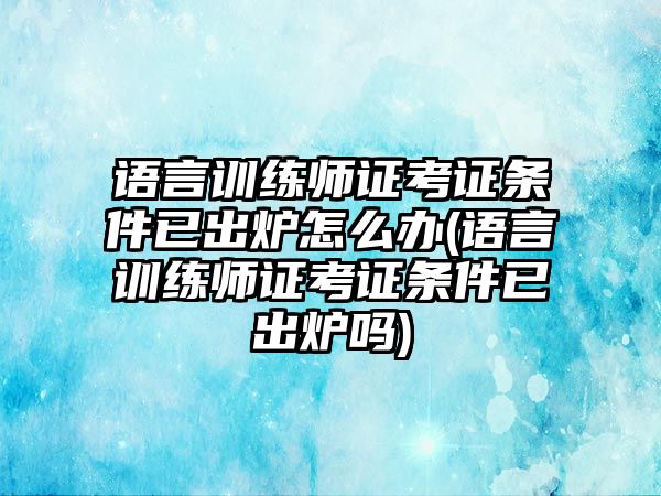 語言訓(xùn)練師證考證條件已出爐怎么辦(語言訓(xùn)練師證考證條件已出爐嗎)