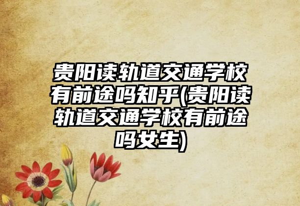 貴陽讀軌道交通學(xué)校有前途嗎知乎(貴陽讀軌道交通學(xué)校有前途嗎女生)