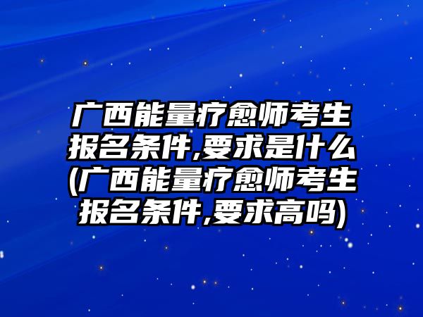 廣西能量療愈師考生報(bào)名條件,要求是什么(廣西能量療愈師考生報(bào)名條件,要求高嗎)