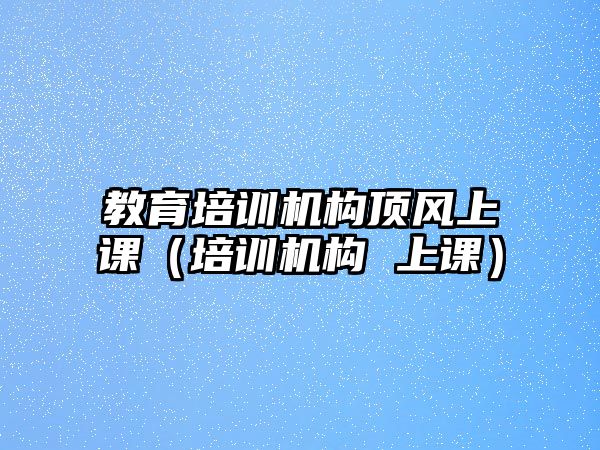 教育培訓(xùn)機(jī)構(gòu)頂風(fēng)上課（培訓(xùn)機(jī)構(gòu) 上課）