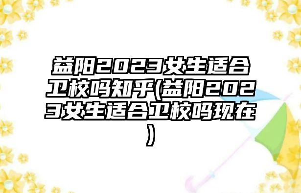 益陽(yáng)2023女生適合衛(wèi)校嗎知乎(益陽(yáng)2023女生適合衛(wèi)校嗎現(xiàn)在)