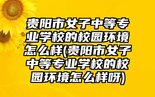 貴陽市女子中等專業(yè)學(xué)校的校園環(huán)境怎么樣(貴陽市女子中等專業(yè)學(xué)校的校園環(huán)境怎么樣呀)