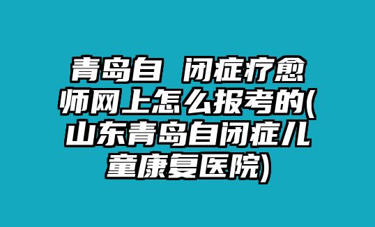 青島自 閉癥療愈師網(wǎng)上怎么報考的(山東青島自閉癥兒童康復(fù)醫(yī)院)