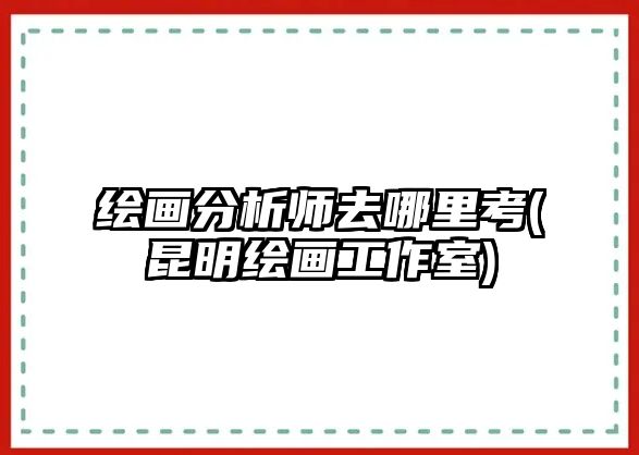 繪畫分析師去哪里考(昆明繪畫工作室)