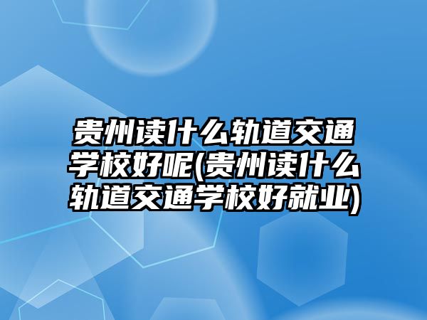 貴州讀什么軌道交通學校好呢(貴州讀什么軌道交通學校好就業(yè))