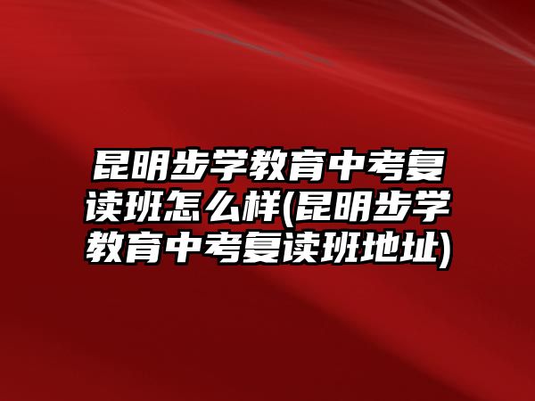 昆明步學(xué)教育中考復(fù)讀班怎么樣(昆明步學(xué)教育中考復(fù)讀班地址)