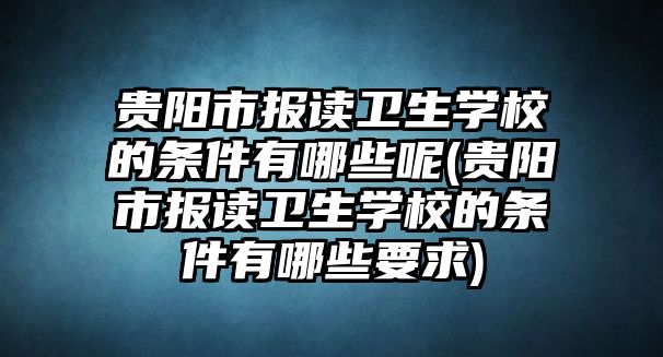 貴陽市報讀衛(wèi)生學(xué)校的條件有哪些呢(貴陽市報讀衛(wèi)生學(xué)校的條件有哪些要求)