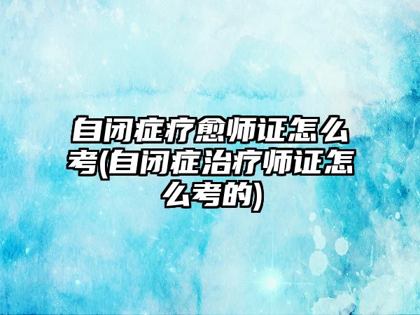 自閉癥療愈師證怎么考(自閉癥治療師證怎么考的)