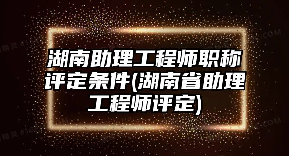 湖南助理工程師職稱評定條件(湖南省助理工程師評定)