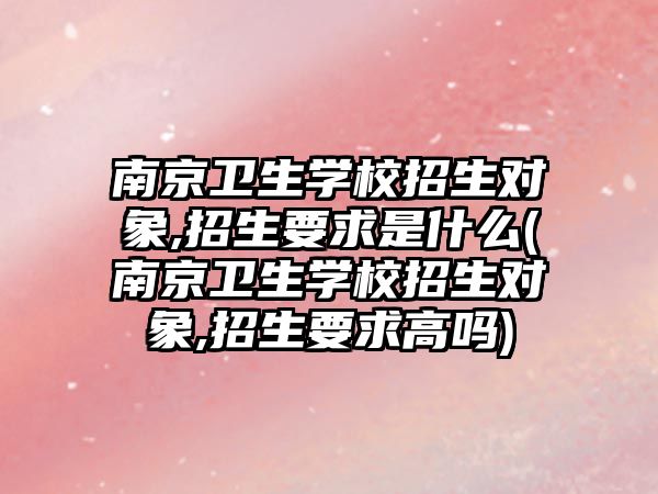 南京衛(wèi)生學(xué)校招生對象,招生要求是什么(南京衛(wèi)生學(xué)校招生對象,招生要求高嗎)