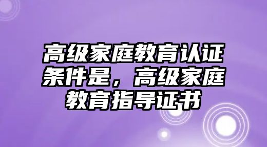 高級(jí)家庭教育認(rèn)證條件是，高級(jí)家庭教育指導(dǎo)證書(shū)