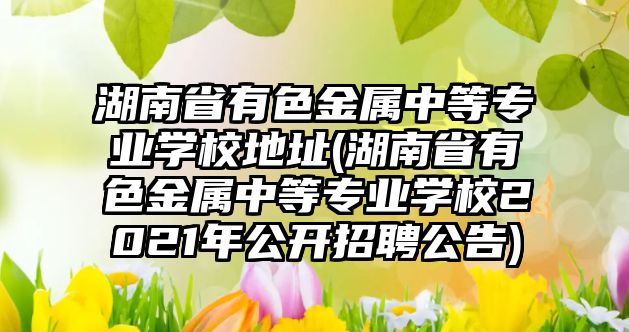 湖南省有色金屬中等專業(yè)學(xué)校地址(湖南省有色金屬中等專業(yè)學(xué)校2021年公開招聘公告)