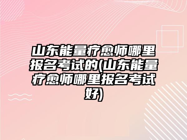 山東能量療愈師哪里報(bào)名考試的(山東能量療愈師哪里報(bào)名考試好)