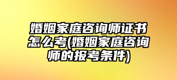 婚姻家庭咨詢師證書怎么考(婚姻家庭咨詢師的報考條件)