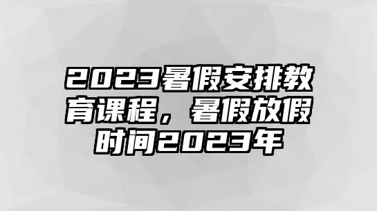 2023暑假安排教育課程，暑假放假時間2023年